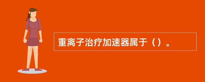 重离子治疗加速器属于（）。