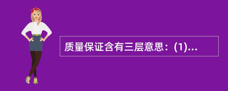 质量保证含有三层意思：(1)质量保证(QA)、(2)质量控制(QC)、(3)检查／评估。质量保证(QA)包括为提供合适的（）而有计划、有系统的全部必要活动，以使设备、构件、系统或部件在使用时满意并安全