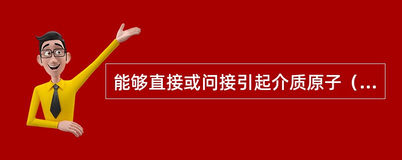 能够直接或问接引起介质原子（）的核辐射通常叫做电离辐射。