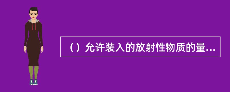 （）允许装入的放射性物质的量大于A型货包，原则上无限制，其具体的活度限值决定于货包的设计。