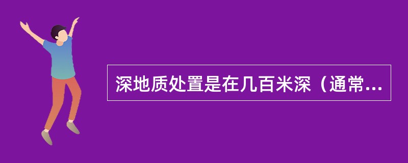 深地质处置是在几百米深（通常指（）m深）的稳定地质层中，建立由工程屏障和天然屏障构成的多重屏障系统，将高放废物与人类生活环境安全隔离万年以上。