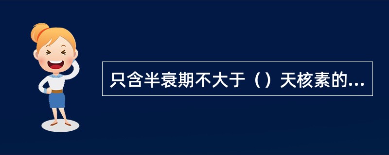 只含半衰期不大于（）天核素的固体放射性废物，通过较短时间（一般不超过2年）的贮存衰变就可以成为非放废物，因此不必送往放射性废物处置场进行处置。