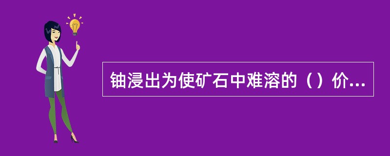 铀浸出为使矿石中难溶的（）价铀氧化为易溶的（）价铀，浸出过程常需要添加氧化剂。