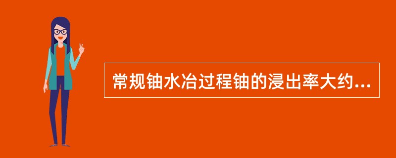 常规铀水冶过程铀的浸出率大约在（）％以上，铀的总回收率大约在（）％以上。