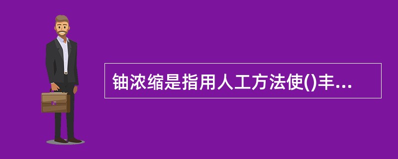 铀浓缩是指用人工方法使()丰度增加的过程。因此，铀同位素分离（铀浓缩）工厂是核燃料循环中的重要环节。