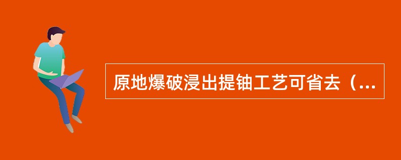 原地爆破浸出提铀工艺可省去（）矿体的开采量、贮运量和尾矿处置作业。