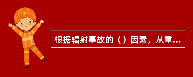 根据辐射事故的（）因素，从重到轻将辐射事故分为特别重大、重大、较大和一般四个等级。