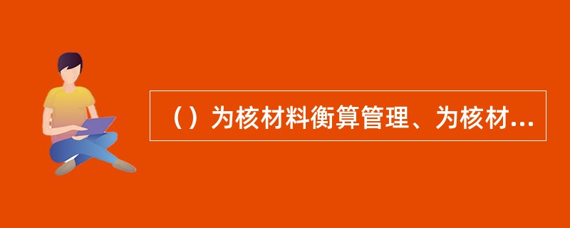 （）为核材料衡算管理、为核材料衡算系统的核查提供所需要的一切信息和数据。