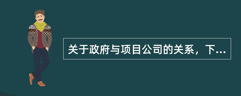 关于政府与项目公司的关系，下列表述错误的是（　　）。