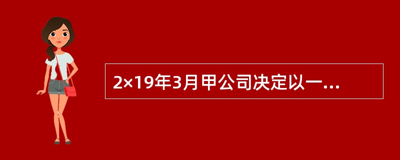 2×19年3月甲公司决定以一批产品和一项以公允价值计量且其变动计入当期损益的金融资产与乙公司交换一项长期股权投资和一台生产设备。相关资料如下：<br />（1）甲公司该批产品的账面余额为6