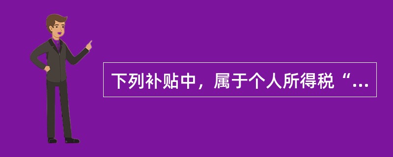 下列补贴中，属于个人所得税“工资、薪金所得”征税范围的是（　）。