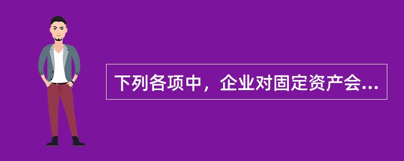 下列各项中，企业对固定资产会计处理表述正确的有（）。