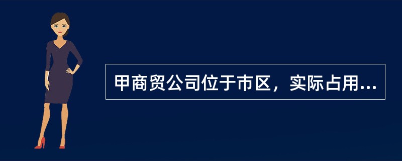 甲商贸公司位于市区，实际占用面积为5000平方米，其中办公区占地4000平方米，生活区占地1000平方米，甲贸易公司还有一个位于农村的仓库，租给公安局使用实际占地面积为1500平方米，以致城镇土地使用