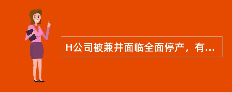 H公司被兼并面临全面停产，有关的评估资料如下：<br />（1）在产品L已从仓库中领出，但尚未进行加工处理，共有1000件，账面价值为20000元，经调查，该在产品如完好无损地出售，单位不