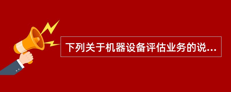 下列关于机器设备评估业务的说法错误的是（）。</p>