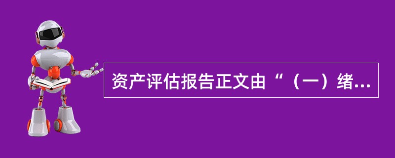 资产评估报告正文由“（一）绪言.（二）委托人.被评估单位（或者产权持有单位）和资产评估委托合同约定的其他资产评估报告使用人概况.（三）评估目的.（四）评估对象和评估范围.（五）价值类型和评估基准日.（