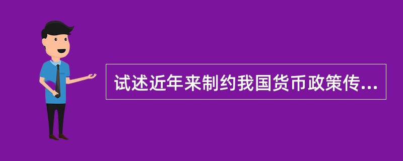 试述近年来制约我国货币政策传导过程的主要因素。背景与答题要求：改革开放前，我国货币政策传导体系是“人民银行→人民银行分支机构→企业”，基本没有商业银行，没有金融市场，传导过程简单直接。改革开放后的80