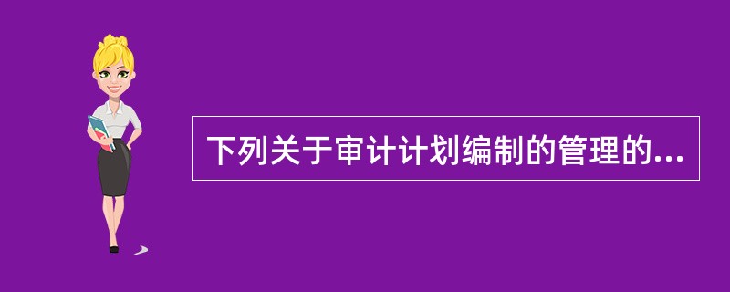 下列关于审计计划编制的管理的表述中，不正确的是：