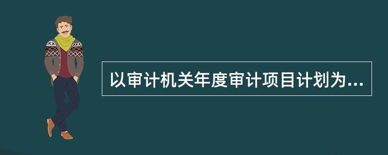 以审计机关年度审计项目计划为例，审计计划管理的内容包括：