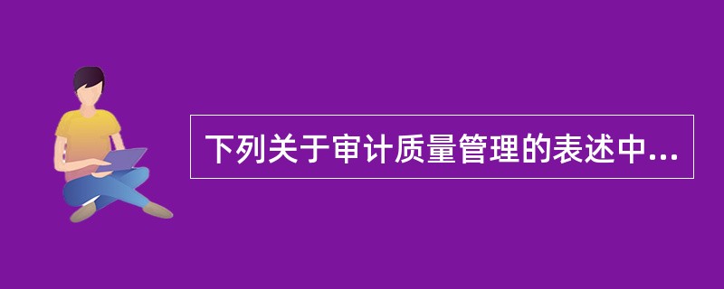 下列关于审计质量管理的表述中，正确的有：