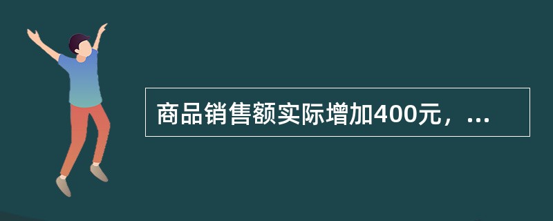 商品销售额实际增加400元，由于销售量增长使销售额增加420元，由于价格()。