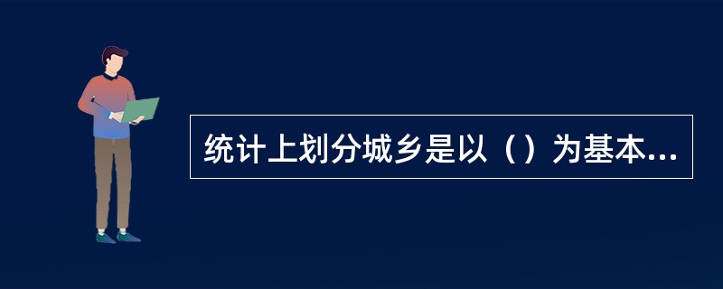 统计上划分城乡是以（）为基本单位，以国家批准的市辖区、县级市、县和街道、镇、乡的行政区划为对象。