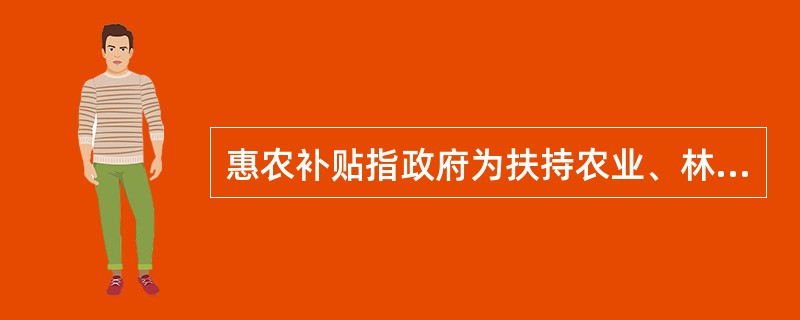 惠农补贴指政府为扶持农业、林业、牧业、渔业和农林牧渔服务业，以现金或实物形式发放的各种生产补贴以及政府低价或免费提供的相关产品和服务。（　　）