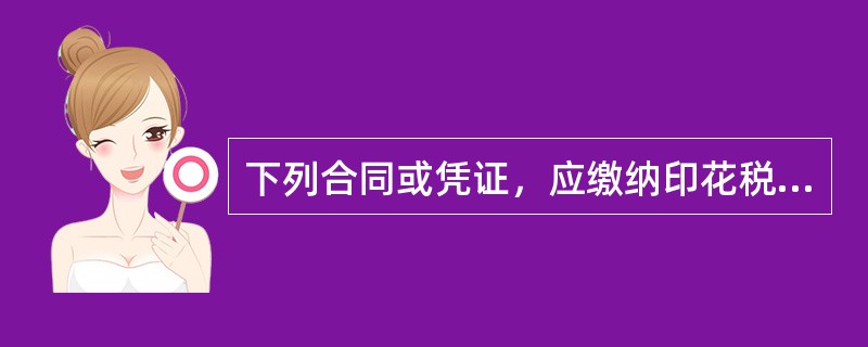 下列合同或凭证，应缴纳印花税的有()。