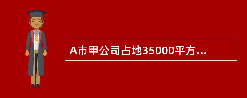 A市甲公司占地35000平方米，其中厂内绿化用地5000平方米，厂区外公共绿化用地4700平方米，附属学校占地7000平方米，其余为生产车间和办公楼用地；生产车间和办公楼房产原值560万元。公司原有接