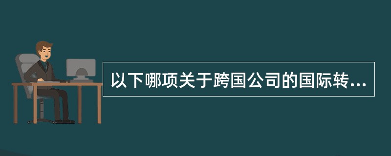 以下哪项关于跨国公司的国际转移价格的表述是不正确的？