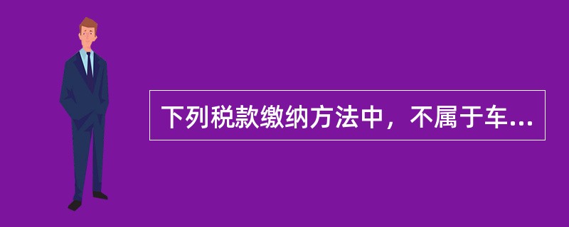 下列税款缴纳方法中，不属于车辆购置税税款缴纳方法的是()。