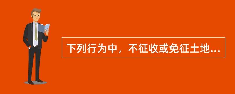 下列行为中，不征收或免征土地增值税的有()。