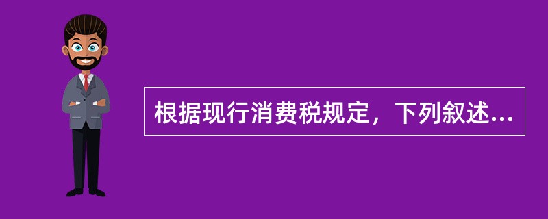 根据现行消费税规定，下列叙述正确的有()。