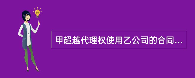 甲超越代理权使用乙公司的合同专用章，在乙不知情的情况下以乙的名义与丙订立合同，以上情况丙并不知情，则此合同的效力为（）。