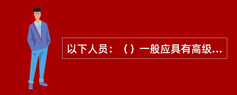 以下人员：（）一般应具有高级工程师等相应的高级技术职称，并必须取得交通部颁发的监理工程师证。