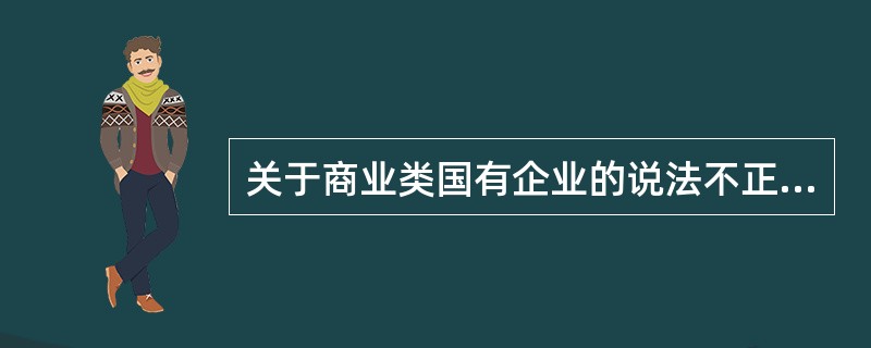 关于商业类国有企业的说法不正确的是（　）。