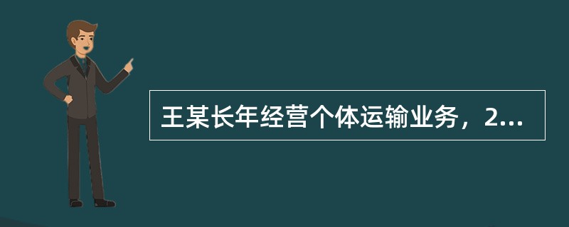 王某长年经营个体运输业务，2x18年的相关业务如下：（1）年初王某签订了20份运输合同，合计金额200万元，又将2辆货车出租给某运输队，双方签订了租赁合同，租金为每辆每月1000元，租期一年。（2）1