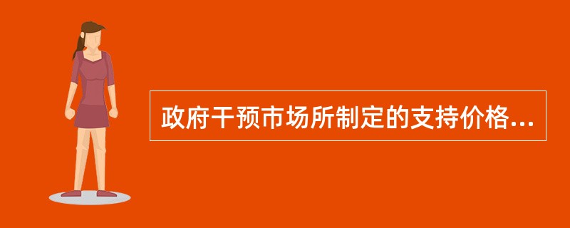 政府干预市场所制定的支持价格，是政府为了扶持某行业而对该行业产品规定的高于均衡价格的价格。（）