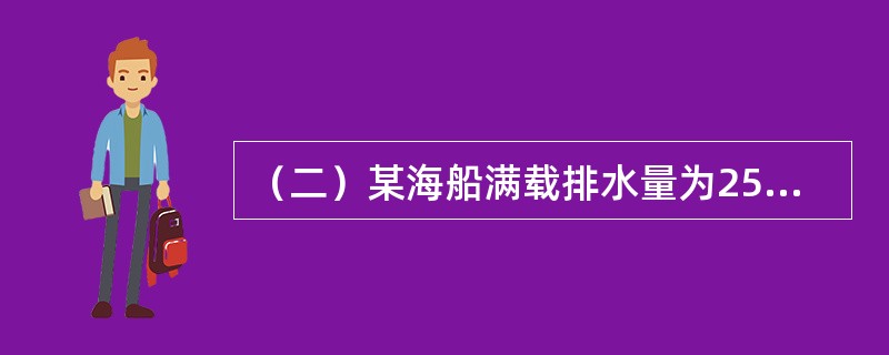 （二）某海船满载排水量为25000吨，空船排水量为7500吨，航速为20海里/小时，船舶常数为200吨，预计由甲港开往乙港，航程为3000海里。该船航行中消耗燃料30吨/天，淡水10吨/天；停泊时消耗