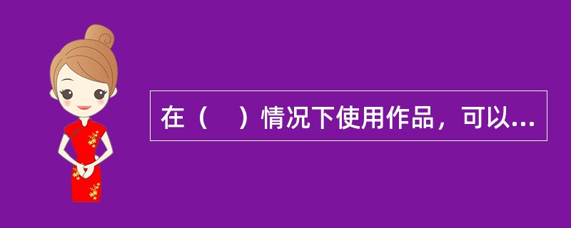 在（　）情况下使用作品，可以不经著作权人许可，不向其支付报酬，但应当指明作者姓名、作品名称，并且不得侵犯著作权人依照本法享有的其他权利。