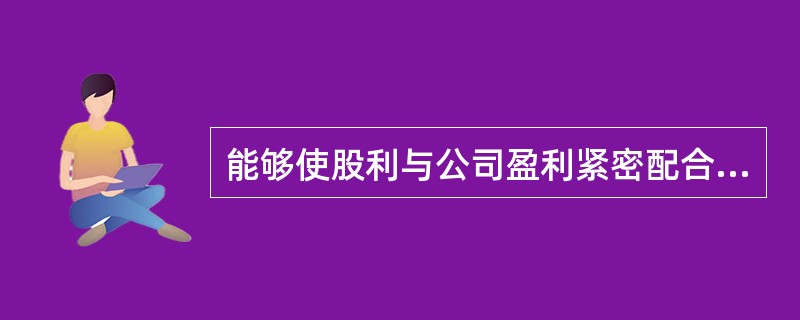 能够使股利与公司盈利紧密配合，体现多盈多分、少盈少分、无盈不分原则的利润分配政策是（　　）。[2013年真题]