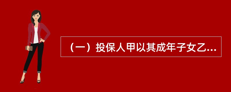 （一）投保人甲以其成年子女乙为被保险人，向X保险公司投保意外伤害保险，死亡保险金额为11万元，乙同意并认可了全部保险金额，合同约定高残按照死亡保险金额的80%给付。甲指定丁为受益人，受益份额为5万元，