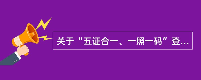 关于“五证合一、一照一码”登记制度的说法，错误的是（　）。