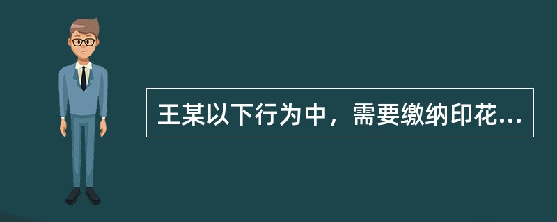 王某以下行为中，需要缴纳印花税的是（）。