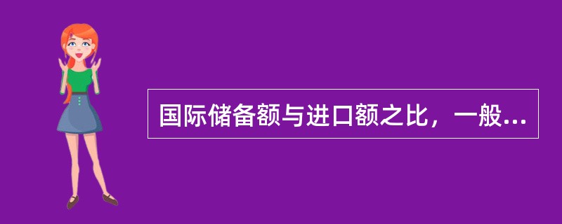 国际储备额与进口额之比，一般为（）；如果以月来计量，国际储备额应能满足3个月的进口需求。