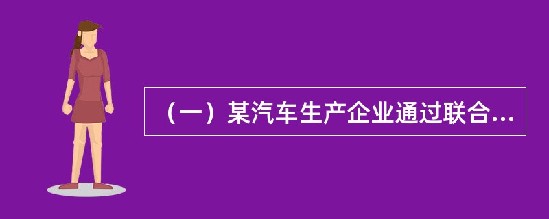 （一）某汽车生产企业通过联合生产形式与外国某世界500强汽车公司建立战略联盟，获得良好的市场效果，为降低企业生产成本，该企业进军汽车配件行业，自主生产和供应汽车配件，同时，为扩大企业利润，该企业建立手