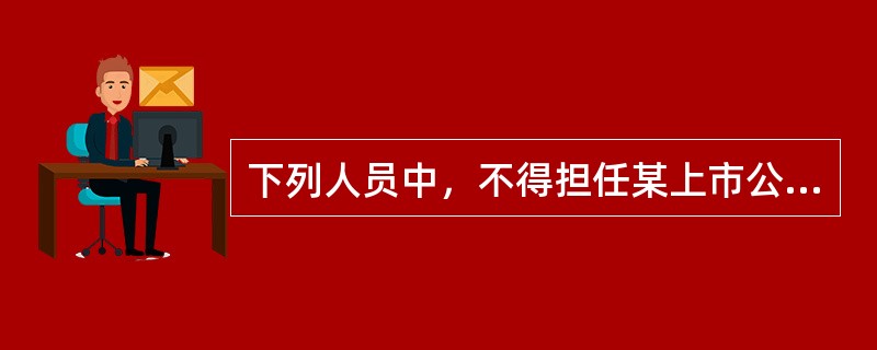 下列人员中，不得担任某上市公司独立董事的有（）。