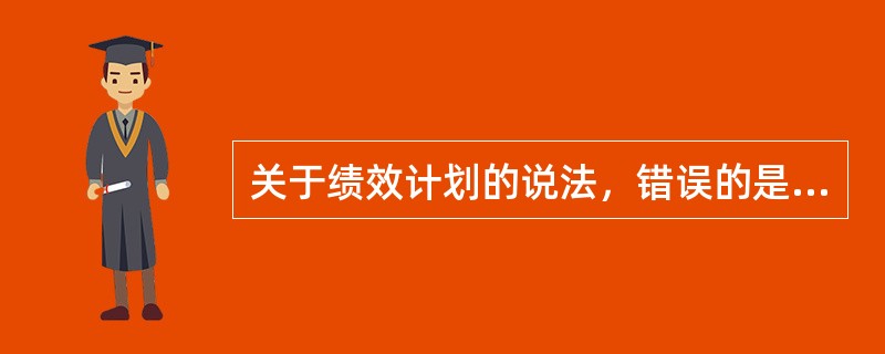 关于绩效计划的说法，错误的是（　）。