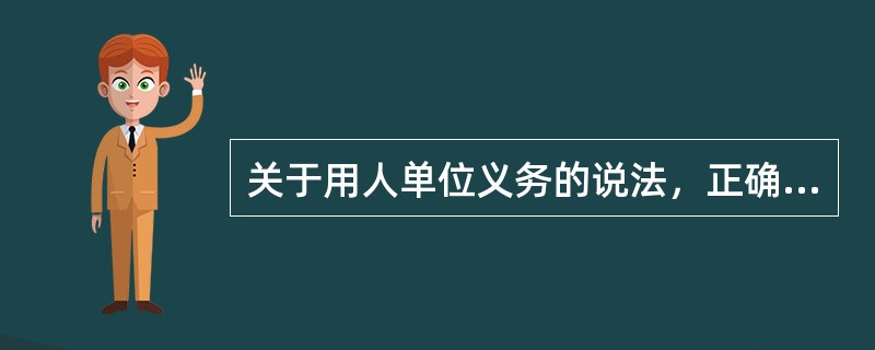 关于用人单位义务的说法，正确的是（　）。