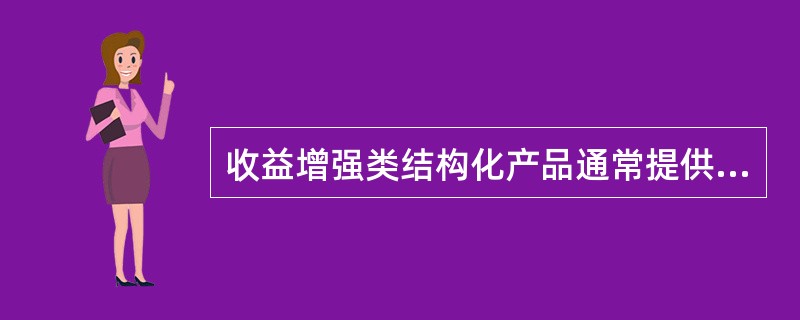 收益增强类结构化产品通常提供有条件的本金保护功能，并通过建立期权空头的方式，将期权费用叠加到结构化产品的利息中，从而是产品能够提供高于市场同期的利率。（）